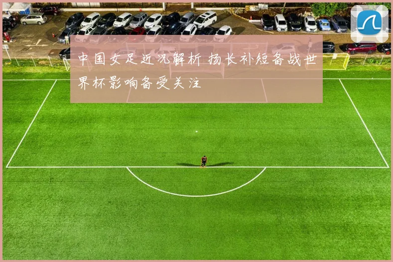 中国女足近况解析 扬长补短备战世界杯影响备受关注