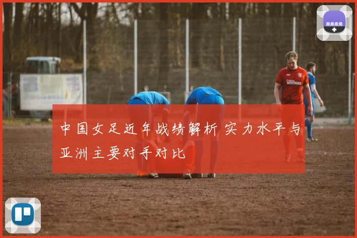 中国女足近年战绩解析 实力水平与亚洲主要对手对比
