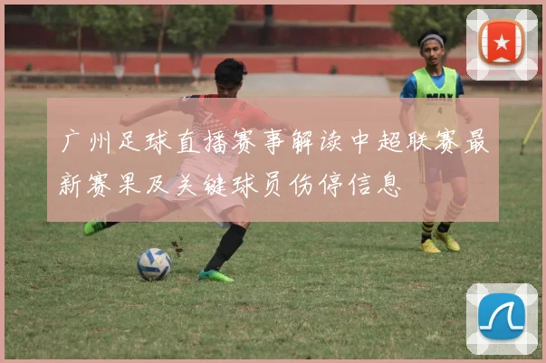 广州足球直播赛事解读中超联赛最新赛果及关键球员伤停信息