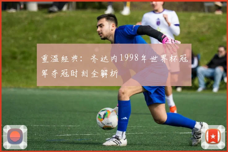 重温经典：齐达内1998年世界杯冠军夺冠时刻全解析