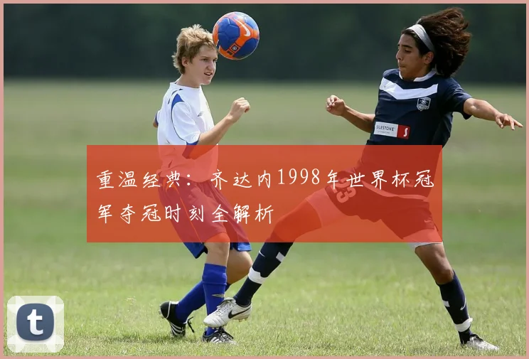重温经典：齐达内1998年世界杯冠军夺冠时刻全解析