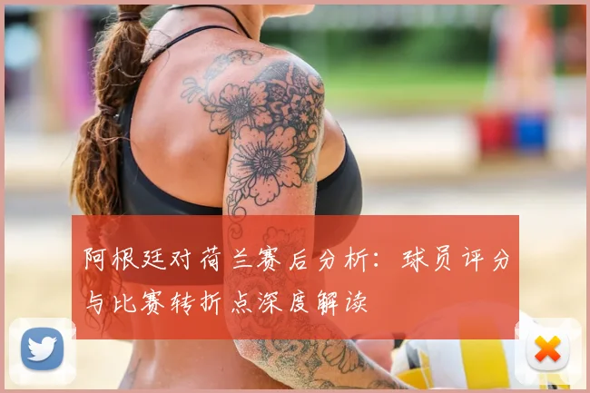 阿根廷对荷兰赛后分析：球员评分与比赛转折点深度解读