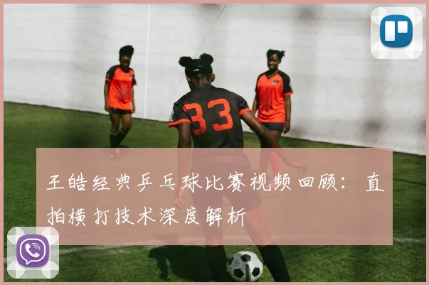 王皓经典乒乓球比赛视频回顾：直拍横打技术深度解析