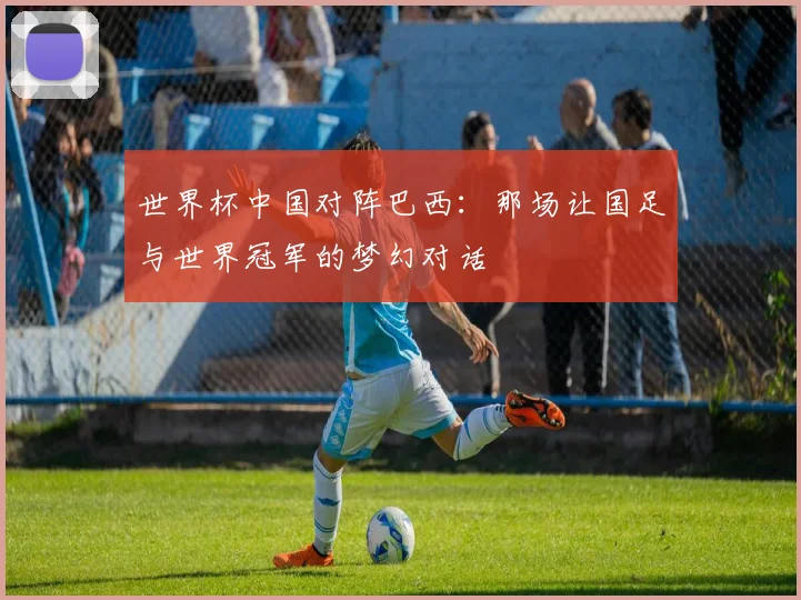 世界杯中国对阵巴西：那场让国足与世界冠军的梦幻对话