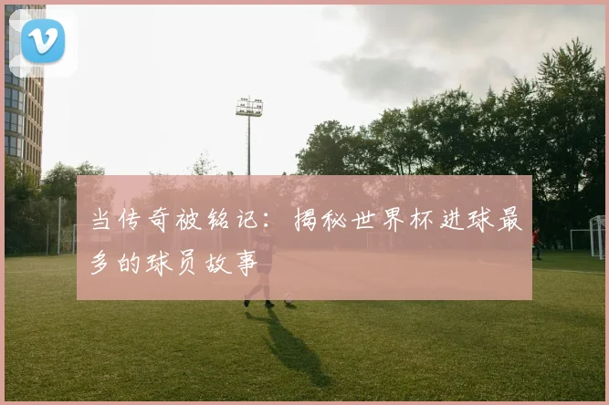 当传奇被铭记：揭秘世界杯进球最多的球员故事
