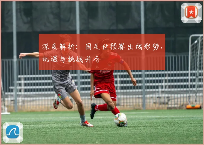 深度解析:国足世预赛出线形势,机遇与挑战并存