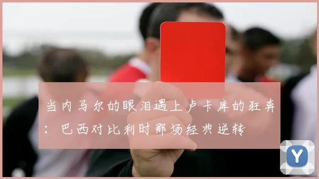 当内马尔的眼泪遇上卢卡库的狂奔：巴西对比利时那场经典逆转