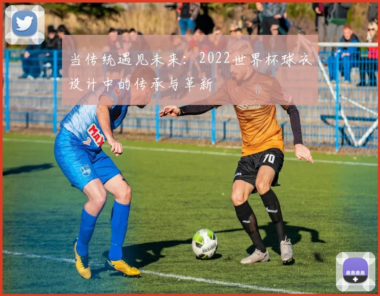 当传统遇见未来：2022世界杯球衣设计中的传承与革新
