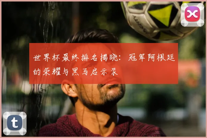 世界杯最终排名揭晓：冠军阿根廷的荣耀与黑马启示录