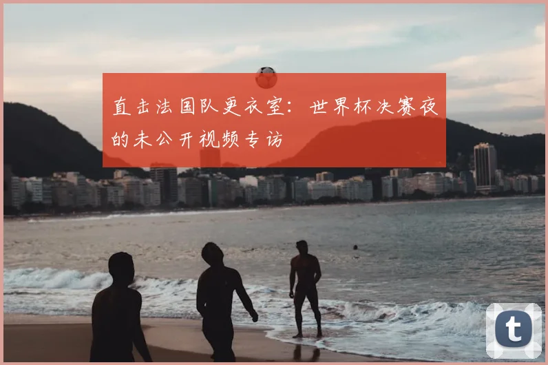 直击法国队更衣室:世界杯决赛夜的未公开视频专访