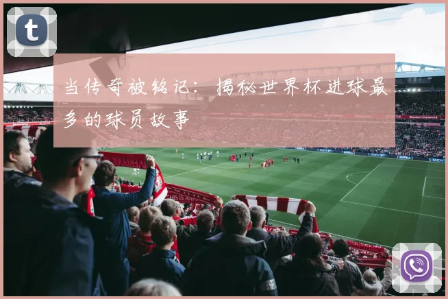 当传奇被铭记：揭秘世界杯进球最多的球员故事