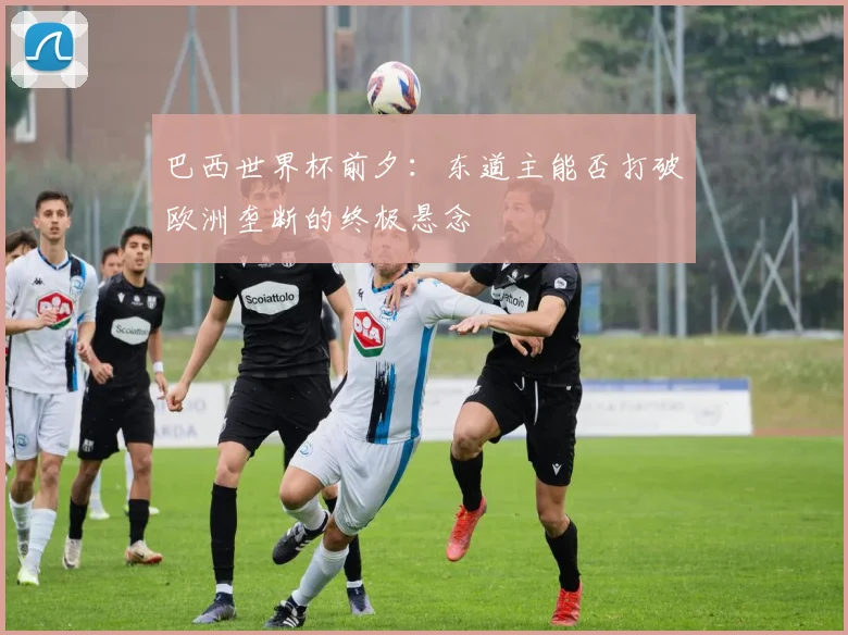 巴西世界杯前夕:东道主能否打破欧洲垄断的终极悬念